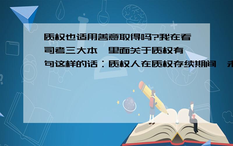 质权也适用善意取得吗?我在看司考三大本,里面关于质权有一句这样的话：质权人在质权存续期间,未经出质人同意,为担保自己的债务,在其所占有的质物上为第三人设定的质权无效.但是我在