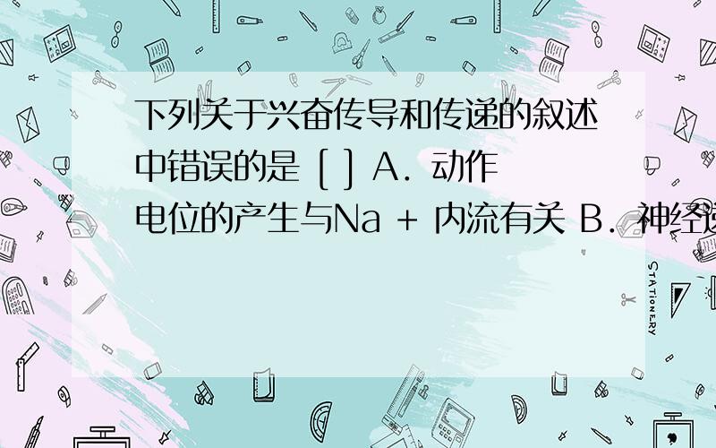 下列关于兴奋传导和传递的叙述中错误的是 [ ] A．动作电位的产生与Na + 内流有关 B．神经递质经突触间隙作用于突触后膜只引起突触后神经元兴奋 C．无论是兴奋的传递还是传导,都要消耗ATP