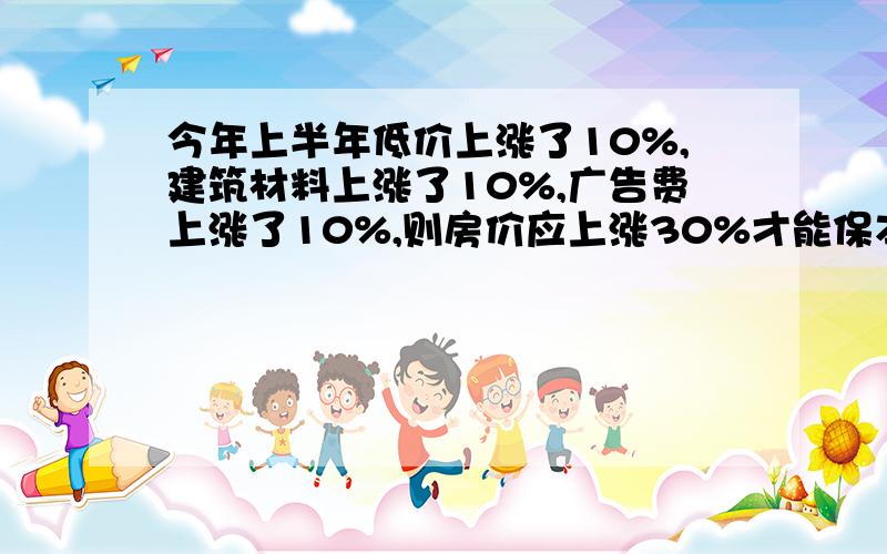 今年上半年低价上涨了10%,建筑材料上涨了10%,广告费上涨了10%,则房价应上涨30%才能保本,你认为这个说法合理吗?如果不合理,那么房价应上涨多少才能保本?