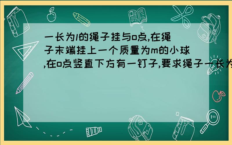 一长为l的绳子挂与o点,在绳子末端挂上一个质量为m的小球,在o点竖直下方有一钉子,要求绳子一长为l的绳子挂与o点,在绳子末端挂上一个质量为m的小球,在o点竖直下方有一钉子,要求绳子碰到