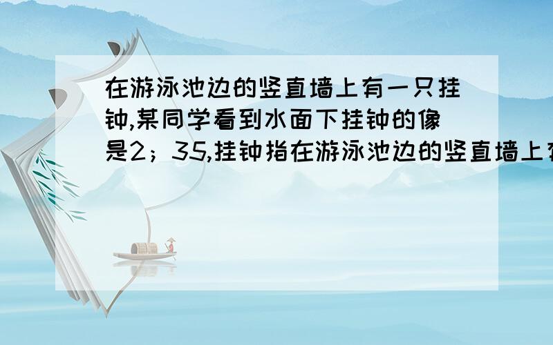 在游泳池边的竖直墙上有一只挂钟,某同学看到水面下挂钟的像是2；35,挂钟指在游泳池边的竖直墙上有一只挂钟,某同学看到水面下挂钟的像是2；35,挂钟指示的时间为什么是3；55?最好能画图