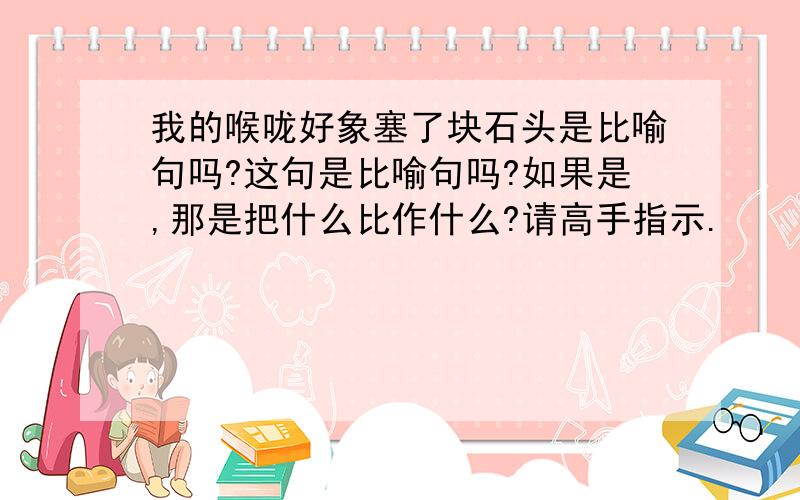 我的喉咙好象塞了块石头是比喻句吗?这句是比喻句吗?如果是,那是把什么比作什么?请高手指示.