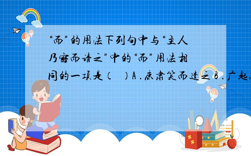 “而”的用法下列句中与“主人乃寤而请之”中的“而”用法相同的一项是（  ）A .康肃笑而遣之 B .广起,夺而杀尉 C. 可远观而不可亵玩焉 D. 城入赵而璧留秦请解释一下谢谢~~PS：用法相同是