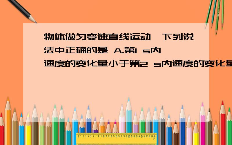 物体做匀变速直线运动,下列说法中正确的是 A.第1 s内速度的变化量小于第2 s内速度的变化量 B.第1 s内位移A.第1 s内速度的变化量小于第2 s内速度的变化量B.第1 s内位移小于第2 s内的位移C.第1 s