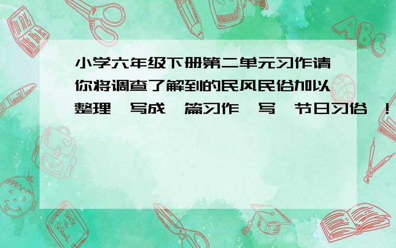 小学六年级下册第二单元习作请你将调查了解到的民风民俗加以整理,写成一篇习作,写【节日习俗】!