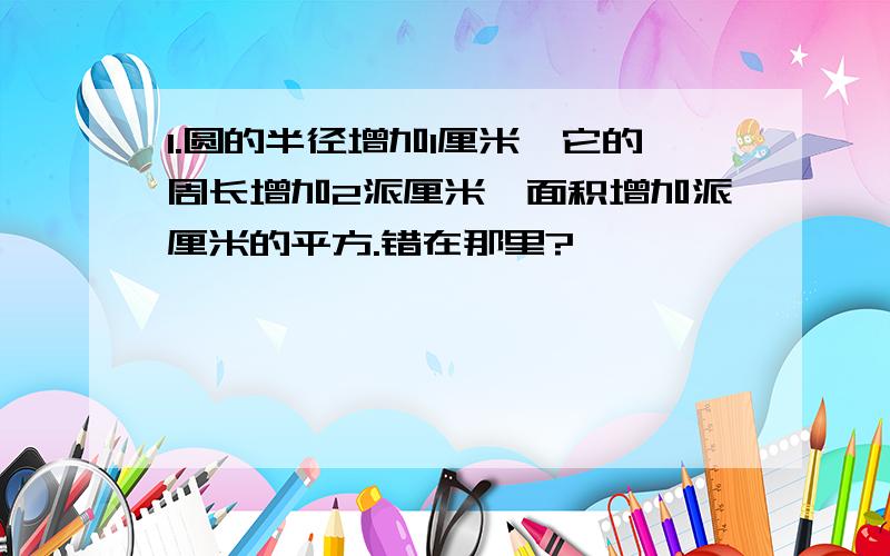 1.圆的半径增加1厘米,它的周长增加2派厘米,面积增加派厘米的平方.错在那里?