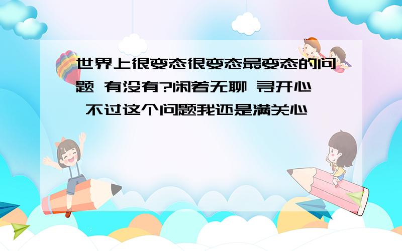 世界上很变态很变态最变态的问题 有没有?闲着无聊 寻开心 不过这个问题我还是满关心