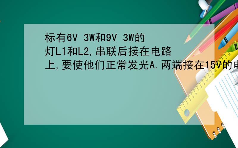 标有6V 3W和9V 3W的灯L1和L2,串联后接在电路上,要使他们正常发光A.两端接在15V的电源上B.两端接在19.5V的电源上C.在L2上并联一个适当的电阻,两端接在15V的电源上D.在L1上并联一个适当的电阻,两