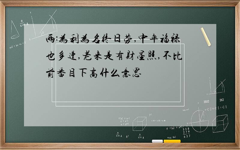 两:为利为名终日劳,中年福禄也多遭,老来是有财星照,不比前番目下高什么意思