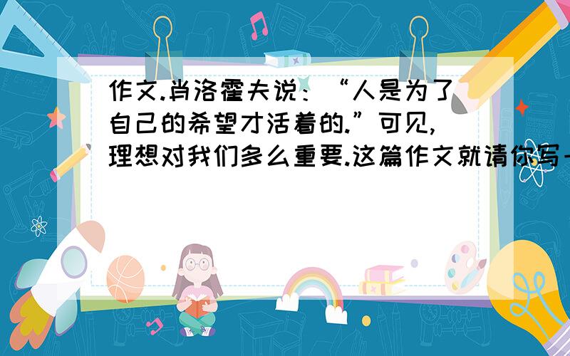 作文.肖洛霍夫说：“人是为了自己的希望才活着的.”可见,理想对我们多么重要.这篇作文就请你写一作文.肖洛霍夫说：“人是为了自己的希望才活着的.”可见,理想对我们多么重要.这篇作