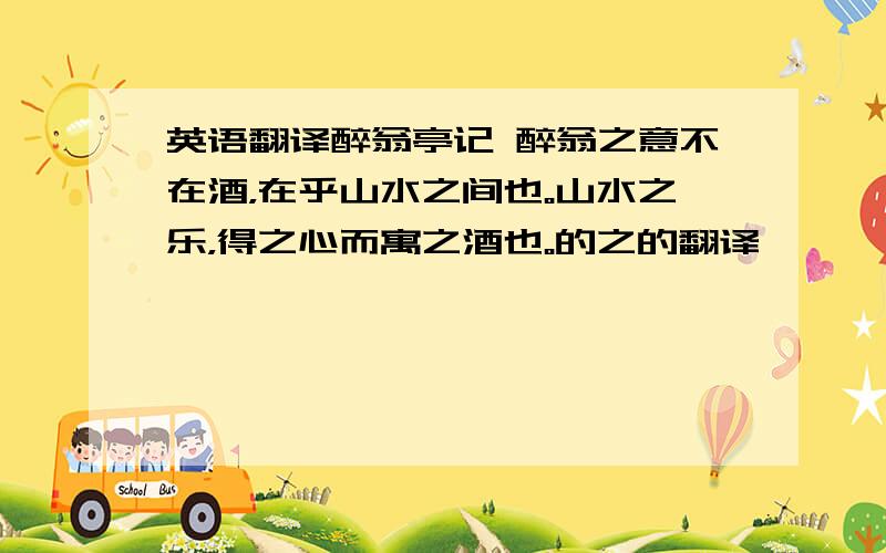 英语翻译醉翁亭记 醉翁之意不在酒，在乎山水之间也。山水之乐，得之心而寓之酒也。的之的翻译