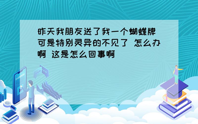 昨天我朋友送了我一个蝴蝶牌 可是特别灵异的不见了 怎么办啊 这是怎么回事啊