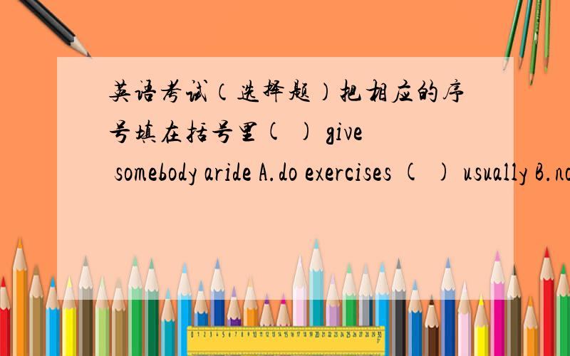 英语考试（选择题）把相应的序号填在括号里( ) give somebody aride A.do exercises ( ) usually B.not clean ( ) dirty C.of high price ( ) expensive D.interesting ( ) do sports E.often ( ) funny F.drive somebody to a place