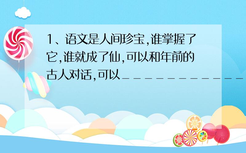 1、语文是人间珍宝,谁掌握了它,谁就成了仙,可以和年前的古人对话,可以_____________________________________________________；可以_______________________________________.2、改成夸张句：桂花开了,很远就能闻到