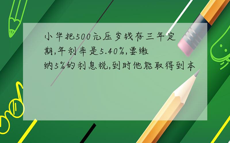 小华把500元压岁钱存三年定期,年利率是5.40%,要缴纳5%的利息税,到时他能取得到本