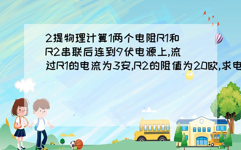 2提物理计算1两个电阻R1和R2串联后连到9伏电源上,流过R1的电流为3安,R2的阻值为20欧,求电阻R1的阻值和电阻R1两端的电压2有一个小灯泡的电阻是10欧,获得6伏电压后才能正常发光,现在只有电压