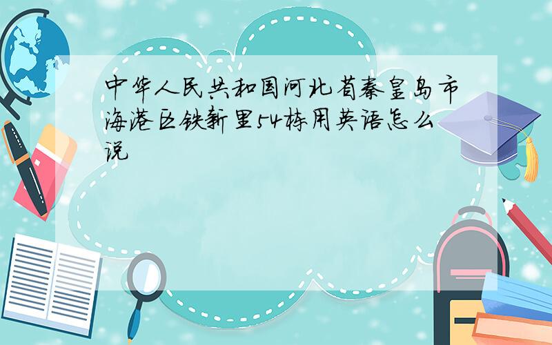 中华人民共和国河北省秦皇岛市海港区铁新里54栋用英语怎么说