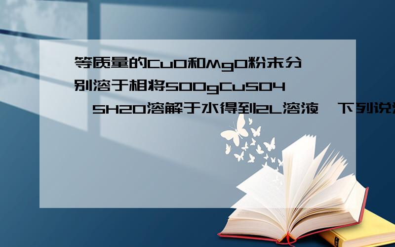 等质量的CuO和MgO粉末分别溶于相将500gCuSO4*5H2O溶解于水得到2L溶液,下列说法正确的是A．CuSO4的浓度是2 mol/LB．Cu2+的浓度是1mol/L C．SO42―的浓度是1mol/LD．将所得溶液蒸发得到的晶体是硫酸铜固