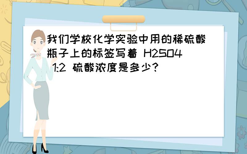 我们学校化学实验中用的稀硫酸瓶子上的标签写着 H2SO4 1:2 硫酸浓度是多少?