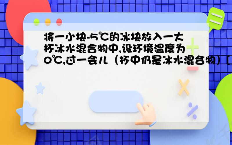 将一小块-5℃的冰块放入一大杯冰水混合物中,设环境温度为0℃,过一会儿（杯中仍是冰水混合物）[ ]A.小冰块逐渐熔化,杯中水增多B.小冰块不熔化,杯中冰、水数量不变 C.小冰块不熔化,杯中冰