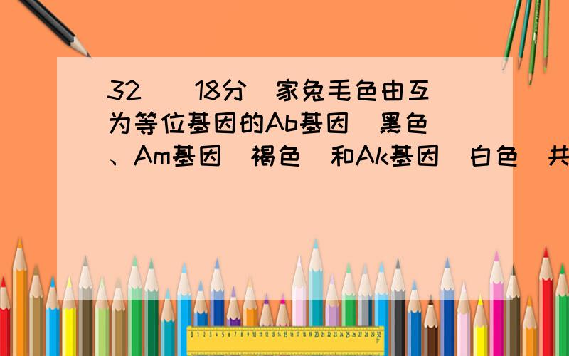 32．（18分）家兔毛色由互为等位基因的Ab基因（黑色）、Am基因（褐色）和Ak基因（白色）共同决定,Ab、Am、Ak之间具有完全显隐性关系（比如说：Ab对Am显性、Am对Ak显性,则Ab对Ak也是显性,可表