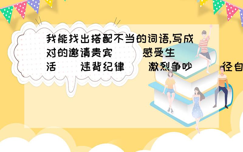 我能找出搭配不当的词语,写成对的邀请贵宾     感受生活    违背纪律    激烈争吵     径自离开     神色异样    猛然停止     激情邀请        顽固已见     颇有感触     强烈抗议    反复端详