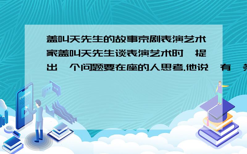 盖叫天先生的故事京剧表演艺术家盖叫天先生谈表演艺术时,提出一个问题要在座的人思考.他说,有一条河,河上有一座独木桥,只能容一个人通过.河东河西有两个人,一个从东来,一个往西去,谁