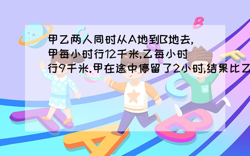 甲乙两人同时从A地到B地去,甲每小时行12千米,乙每小时行9千米.甲在途中停留了2小时,结果比乙迟到0.5小求：乙从A地到B地行了多少小时