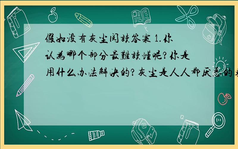 假如没有灰尘阅读答案 1.你认为哪个部分最难读懂呢?你是用什么办法解决的?灰尘是人人都厌恶的东西,它有碍环境卫生,危害人体健康.因此,古往今来,人们总是“时时勤拂拭,勿使染尘埃”,然