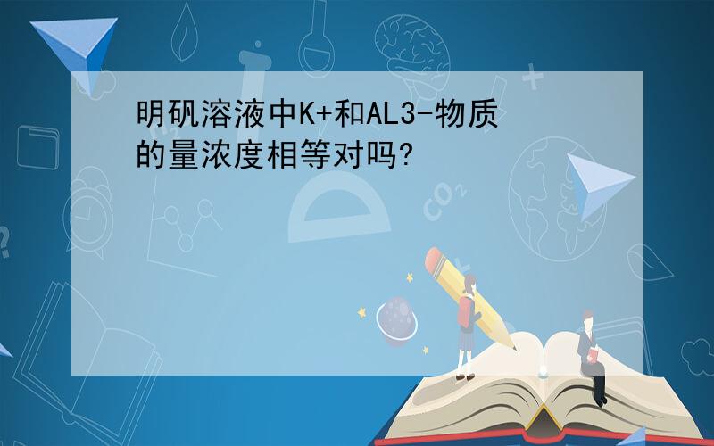 明矾溶液中K+和AL3-物质的量浓度相等对吗?