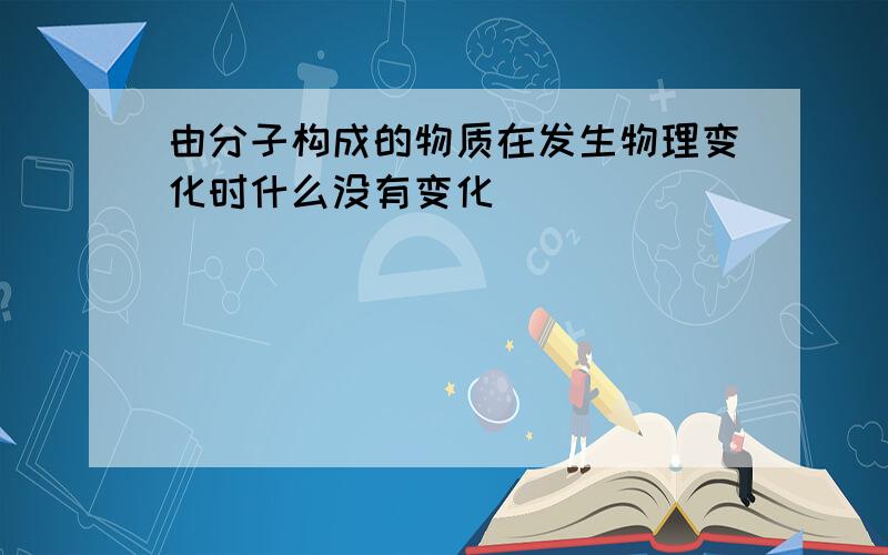 由分子构成的物质在发生物理变化时什么没有变化