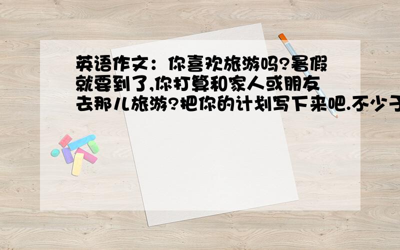 英语作文：你喜欢旅游吗?暑假就要到了,你打算和家人或朋友去那儿旅游?把你的计划写下来吧.不少于40个单词.