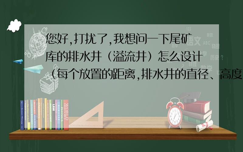 您好,打扰了,我想问一下尾矿库的排水井（溢流井）怎么设计（每个放置的距离,排水井的直径、高度）,排水井下面的盲沟尺寸怎么确定和选取,