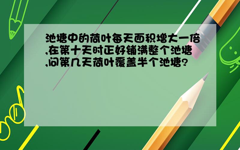 池塘中的荷叶每天面积增大一倍,在第十天时正好铺满整个池塘,问第几天荷叶覆盖半个池塘?