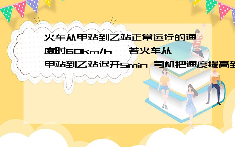 火车从甲站到乙站正常运行的速度时60km/h ,若火车从甲站到乙站迟开5min 司机把速度提高到72km/h .正点到达乙站 求;正常运行的时间?