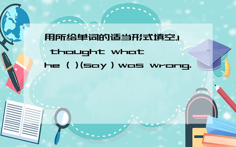 用所给单词的适当形式填空.I thought what he ( )(say）was wrong.