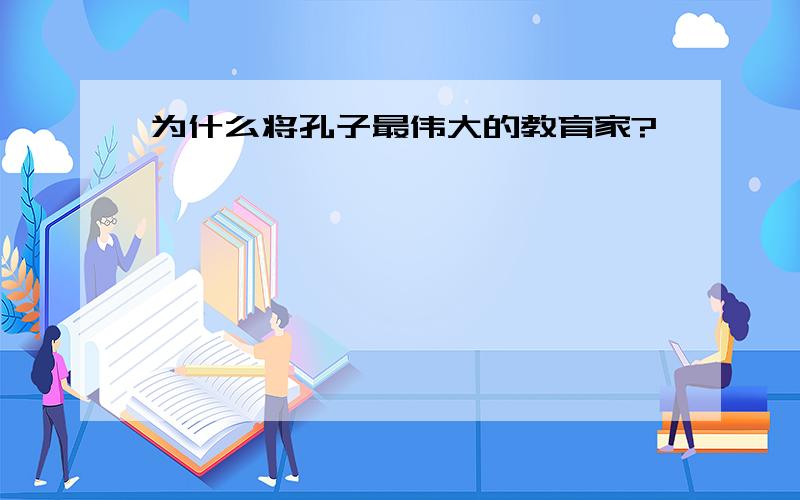 为什么将孔子最伟大的教育家?