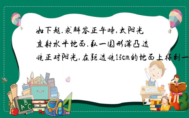 如下题.求解答正午时,太阳光直射水平地面.取一圆形薄凸透镜正对阳光,在距透镜15cm的地面上得到一个光斑,其直径是透镜直径的一半.若将透镜向上移动少许,光斑变大.透镜的焦距是：A.5cmB.10c