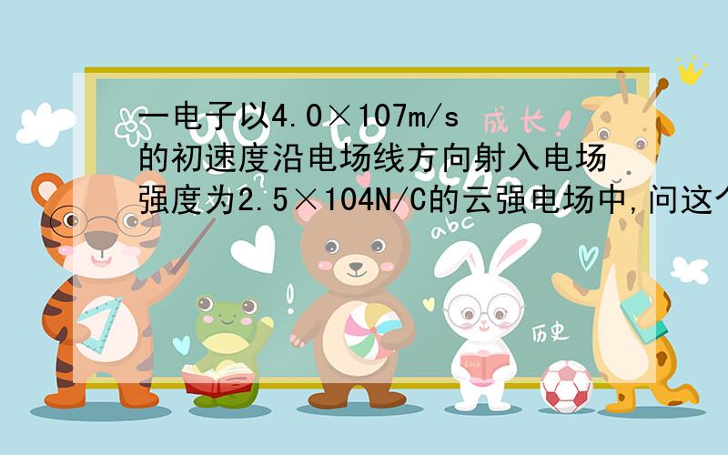 一电子以4.0×107m/s的初速度沿电场线方向射入电场强度为2.5×104N/C的云强电场中,问这个电子在电场中能前进多远?这时经过的时间多少?这段距离间电场中的电势差是多大?