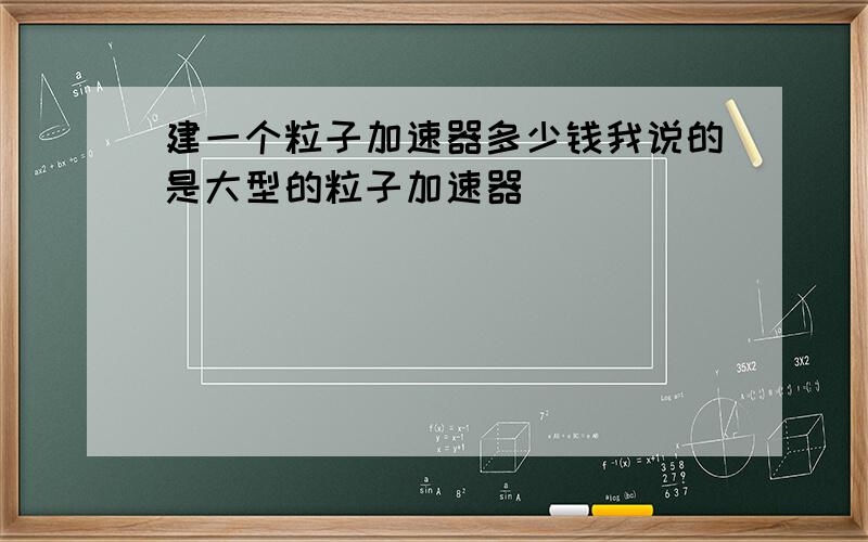 建一个粒子加速器多少钱我说的是大型的粒子加速器