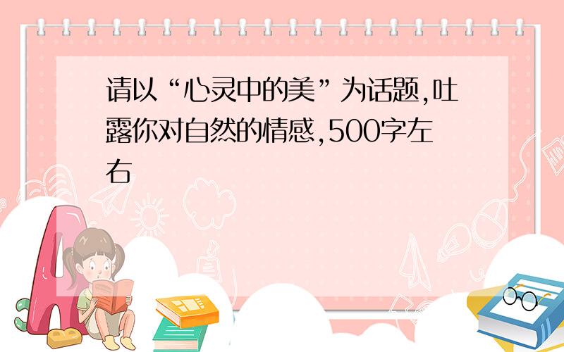 请以“心灵中的美”为话题,吐露你对自然的情感,500字左右