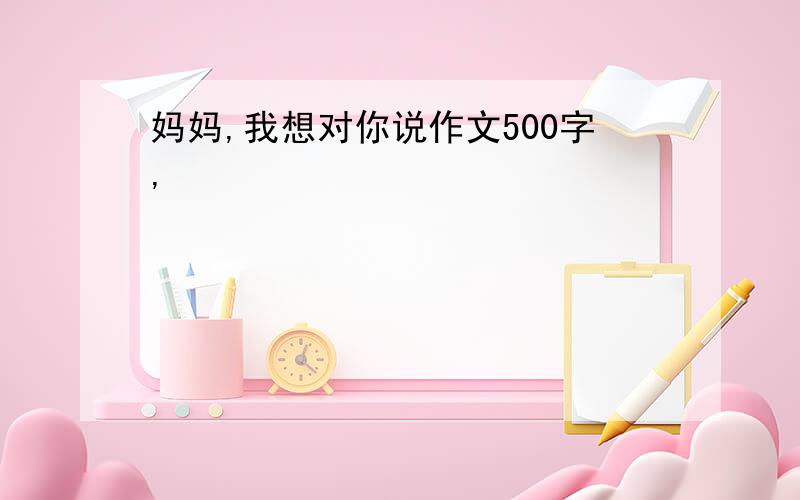 妈妈,我想对你说作文500字,