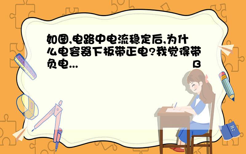 如图,电路中电流稳定后,为什么电容器下板带正电?我觉得带负电...                               B