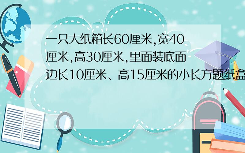 一只大纸箱长60厘米,宽40厘米,高30厘米,里面装底面边长10厘米、高15厘米的小长方题纸盒.这只大纸箱里最多可装多少只小纸盒?