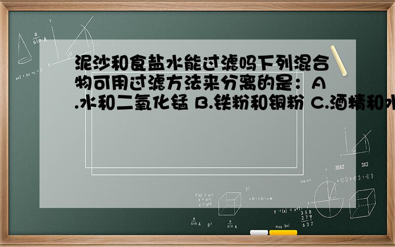 泥沙和食盐水能过滤吗下列混合物可用过滤方法来分离的是：A.水和二氧化锰 B.铁粉和铜粉 C.酒精和水 D.泥沙和食盐水请说明下A和D选项此题是单选题