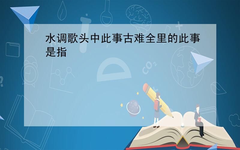 水调歌头中此事古难全里的此事是指