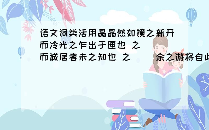 语文词类活用晶晶然如镜之新开而冷光之乍出于匣也 之( )而诚居者未之知也 之( )余之游将自此始 之( )娟然如拭,鲜妍明媚 然( )然徒步则汗出浃背 然( )然则北通巫峡,南极潇湘 然( )