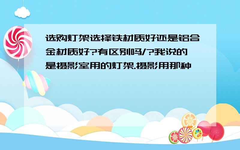 选购灯架选择铁材质好还是铝合金材质好?有区别吗/?我说的是摄影室用的灯架.摄影用那种