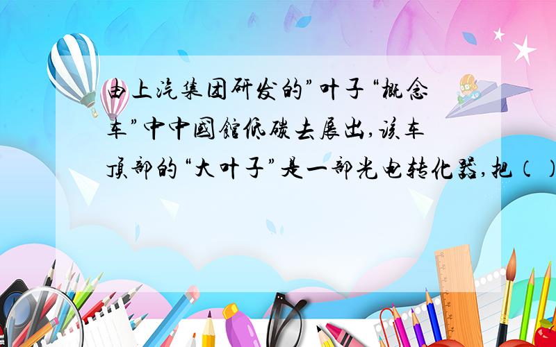 由上汽集团研发的”叶子“概念车”中中国馆低碳去展出,该车顶部的“大叶子”是一部光电转化器,把（）转（由上汽集团研发的”叶子“概念车”中中国馆低碳去展出,该车顶部的“大叶子