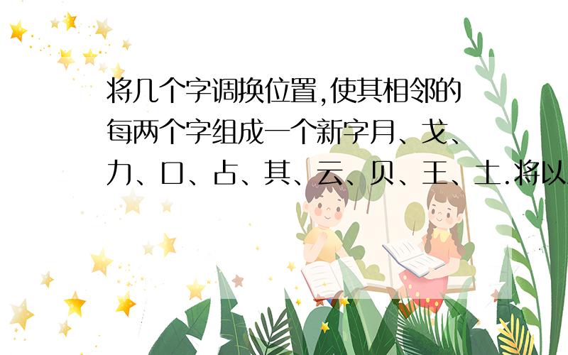 将几个字调换位置,使其相邻的每两个字组成一个新字月、戈、力、口、占、其、云、贝、王、土.将以上10个字调换位置,使相邻的两个字组成一个新字.`````````